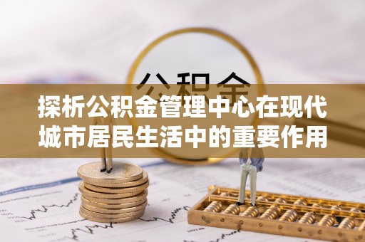永福探析公积金管理中心在现代城市居民生活中的重要作用