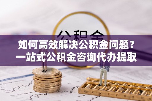 永福如何高效解决公积金问题？一站式公积金咨询代办提取服务全解析
