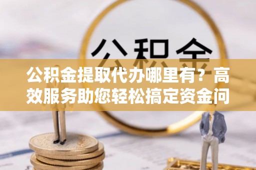 永福公积金提取代办哪里有？高效服务助您轻松搞定资金问题