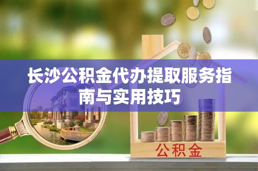 永福长沙公积金代办提取服务指南与实用技巧