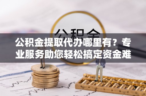 永福公积金提取代办哪里有？专业服务助您轻松搞定资金难题