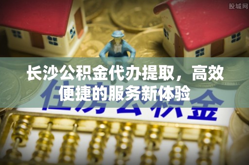 永福长沙公积金代办提取，高效便捷的服务新体验