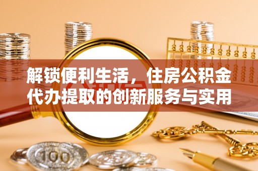 永福解锁便利生活，住房公积金代办提取的创新服务与实用指南