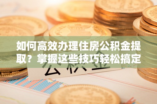 永福如何高效办理住房公积金提取？掌握这些技巧轻松搞定