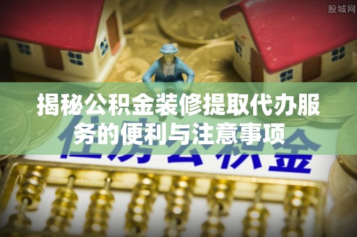 永福揭秘公积金装修提取代办服务的便利与注意事项