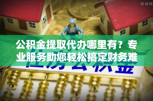 永福公积金提取代办哪里有？专业服务助您轻松搞定财务难题