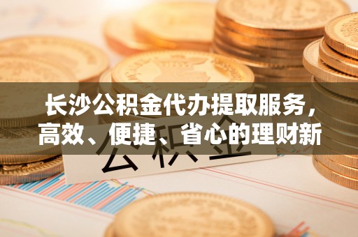 永福长沙公积金代办提取服务，高效、便捷、省心的理财新选择