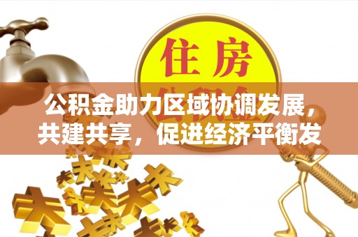 永福公积金助力区域协调发展，共建共享，促进经济平衡发展