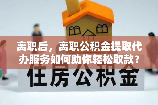 永福离职后，离职公积金提取代办服务如何助你轻松取款？