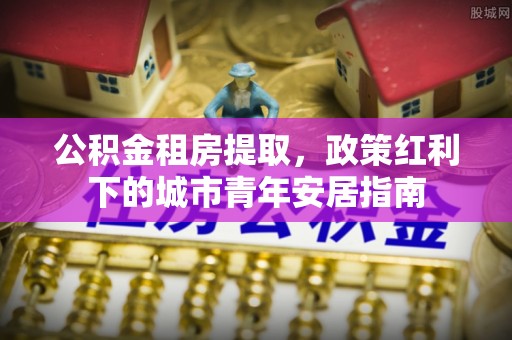永福公积金租房提取，政策红利下的城市青年安居指南