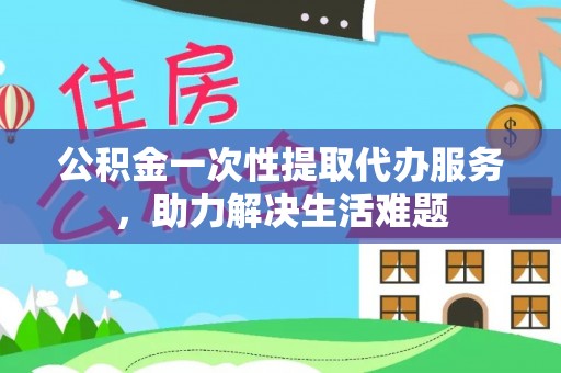 永福公积金一次性提取代办服务，助力解决生活难题