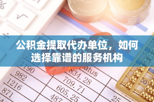 永福公积金提取代办单位，如何选择靠谱的服务机构