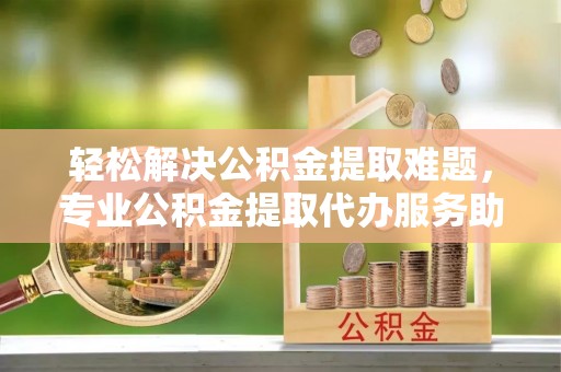 永福轻松解决公积金提取难题，专业公积金提取代办服务助您无忧